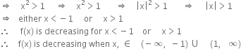 rightwards double arrow space space space space straight x squared greater than 1 space space space space space rightwards double arrow space space space space straight x squared greater than 1 space space space space space space space rightwards double arrow space space space space open vertical bar straight x close vertical bar squared greater than 1 space space space space space space space rightwards double arrow space space space space space open vertical bar straight x close vertical bar greater than 1
rightwards double arrow space space space either space straight x less than negative 1 space space space space space or space space space space space straight x greater than 1
therefore space space space space space straight f left parenthesis straight x right parenthesis space is space decreasing space for space straight x less than negative 1 space space space space or space space space space space straight x greater than 1
therefore space space space space straight f left parenthesis straight x right parenthesis space is space decreasing space when space straight x comma space element of space space space space left parenthesis negative infinity comma space space minus 1 right parenthesis space union space space space space space left parenthesis 1 comma space space space infinity right parenthesis

