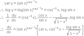space space space space space Let space straight y equals left parenthesis sin space straight x right parenthesis to the power of cos to the power of negative 1 end exponent straight x end exponent
therefore space log space straight y equals log left parenthesis sin space straight x right parenthesis to the power of cos to the power of negative 1 end exponent straight x end exponent equals cos to the power of negative 1 end exponent straight x. space log space sin space straight x
therefore space 1 over straight y dy over dx equals left parenthesis cos to the power of negative 1 end exponent straight x right parenthesis. fraction numerator cos space straight x over denominator sin space straight x end fraction minus fraction numerator 1 over denominator square root of 1 minus straight x squared end root end fraction. log space sin space straight x
therefore space dy over dx equals open parentheses sin space straight x close parentheses to the power of cos to the power of negative 1 end exponent straight x end exponent open square brackets cot space straight x. space cos to the power of negative 1 end exponent straight x minus fraction numerator log space sin space straight x over denominator square root of 1 minus straight x squared end root end fraction close square brackets