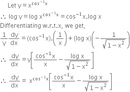 space space space space space Let space straight y equals straight x to the power of cos to the power of negative 1 end exponent straight x end exponent
therefore space log space straight y equals log space straight x to the power of cos to the power of negative 1 end exponent straight x end exponent equals cos to the power of negative 1 end exponent straight x. log space straight x
Differentiating space straight w. straight r. straight t. straight x comma space we space get comma space
1 over straight y dy over dx equals left parenthesis cos to the power of negative 1 end exponent straight x right parenthesis. open parentheses 1 over straight x close parentheses plus left parenthesis log space straight x right parenthesis open parentheses negative fraction numerator 1 over denominator square root of 1 minus straight x squared end root end fraction close parentheses
therefore space dy over dx equals straight y open square brackets fraction numerator cos to the power of negative 1 end exponent straight x over denominator straight x end fraction minus fraction numerator log space straight x over denominator square root of 1 minus straight x squared end root end fraction close square brackets
therefore space dy over dx equals space straight x to the power of cos to the power of negative 1 end exponent straight x end exponent open square brackets fraction numerator cos to the power of negative 1 end exponent straight x over denominator straight x end fraction minus fraction numerator log space straight x over denominator square root of 1 minus straight x squared end root end fraction close square brackets