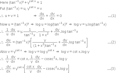 Here space left parenthesis tan to the power of negative 1 end exponent straight x right parenthesis to the power of straight y plus straight y to the power of cot space straight x end exponent equals 1
Put space left parenthesis tan to the power of negative 1 end exponent straight x right parenthesis equals straight u comma space straight y to the power of cot space straight x end exponent equals straight v
therefore space straight u plus straight v equals 1 space space space space space space space space space space space space space space space space rightwards double arrow space du over dx plus dv over dx equals 0 space space space space space space space space space space space space space space space space space space space space space space space space space space space space space space space space space space space space space space space space space space space space space space space space space space space space space... left parenthesis 1 right parenthesis
Now space straight u equals left parenthesis tan to the power of negative 1 end exponent straight x right parenthesis to the power of straight y space rightwards double arrow space log space straight u equals log left parenthesis tan to the power of negative 1 end exponent straight x right parenthesis to the power of straight y space rightwards double arrow space log space straight v equals straight y. log left parenthesis tan to the power of negative 1 end exponent straight x right parenthesis
therefore space 1 over straight u du over dx equals straight y. fraction numerator 1 over denominator tan to the power of negative 1 end exponent straight x end fraction. fraction numerator 1 over denominator 1 plus straight x squared end fraction plus dy over dx. log space tan to the power of negative 1 end exponent straight x
therefore space du over dx equals left parenthesis tan to the power of negative 1 end exponent straight x right parenthesis to the power of straight y open square brackets fraction numerator straight y over denominator left parenthesis 1 plus straight x squared right parenthesis tan to the power of negative 1 end exponent straight x end fraction plus dy over dx. log space tan to the power of negative 1 end exponent straight x close square brackets space space space space space space space space space space space space space space space space space space space space space space space... left parenthesis 2 right parenthesis
Also space straight v equals straight y to the power of cot space straight x end exponent space rightwards double arrow space log space straight v equals log space straight y to the power of cot space straight x end exponent space rightwards double arrow space log space straight v equals cot space straight x. log space straight y
therefore space 1 over straight v dv over dx equals cot space straight x.1 over straight y dy over dx minus cosec squared straight x. space log space straight y
therefore space dv over dx equals straight y to the power of cot space straight x end exponent open square brackets fraction numerator cot space straight x over denominator straight y end fraction dy over dx minus cosec squared straight x. log space straight y close square brackets space space space space space space space space space space space space space space space space space space space space space space space space space space space space space space space space space space space space space space space space space space space space... left parenthesis 3 right parenthesis
