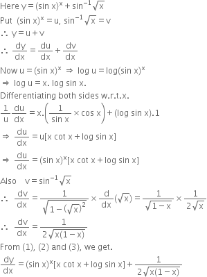 Here space straight y equals left parenthesis sin space straight x right parenthesis to the power of straight x plus sin to the power of negative 1 end exponent square root of straight x
Put space space left parenthesis sin space straight x right parenthesis to the power of straight x equals straight u comma space sin to the power of negative 1 end exponent square root of straight x equals straight v
therefore space straight y equals straight u plus straight v space
therefore space dy over dx equals du over dx plus dv over dx
Now space straight u equals left parenthesis sin space straight x right parenthesis to the power of straight x space rightwards double arrow space log space straight u equals log left parenthesis sin space straight x right parenthesis to the power of straight x
rightwards double arrow space log space straight u equals straight x. space log space sin space straight x.
Differentiating space both space sides space straight w. straight r. straight t. straight x.
1 over straight u du over dx equals straight x. open parentheses fraction numerator 1 over denominator sin space straight x end fraction cross times cos space straight x close parentheses plus left parenthesis log space sin space straight x right parenthesis.1
rightwards double arrow space du over dx equals straight u left square bracket straight x space cot space straight x plus log space sin space straight x right square bracket
rightwards double arrow space du over dx equals left parenthesis sin space straight x right parenthesis to the power of straight x left square bracket straight x space cot space straight x plus log space sin space straight x right square bracket
Also space space space space straight v equals sin to the power of negative 1 end exponent square root of straight x
therefore space space dv over dx equals fraction numerator 1 over denominator square root of 1 minus open parentheses square root of straight x close parentheses squared end root end fraction cross times straight d over dx left parenthesis square root of straight x right parenthesis equals fraction numerator 1 over denominator square root of 1 minus straight x end root end fraction cross times fraction numerator 1 over denominator 2 square root of straight x end fraction
therefore space space dv over dx equals fraction numerator 1 over denominator 2 square root of straight x left parenthesis 1 minus straight x right parenthesis end root end fraction
From space left parenthesis 1 right parenthesis comma space left parenthesis 2 right parenthesis space and space left parenthesis 3 right parenthesis comma space we space get.
dy over dx equals left parenthesis sin space straight x right parenthesis to the power of straight x left square bracket straight x space cot space straight x plus log space sin space straight x right square bracket plus fraction numerator 1 over denominator 2 square root of straight x left parenthesis 1 minus straight x right parenthesis end root end fraction