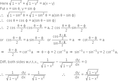 Here space square root of 1 minus straight x squared end root plus square root of 1 minus straight y squared end root equals straight a left parenthesis straight x minus straight y right parenthesis
Put space straight x equals sin space straight theta comma space straight y equals sin space straight ϕ
therefore space space space square root of 1 minus sin squared space straight theta end root plus square root of 1 minus sin squared space straight theta end root equals straight a left parenthesis sin space straight theta minus sin space straight ϕ right parenthesis
therefore space space space cos space straight theta plus cos space straight ϕ equals straight a left parenthesis sin space straight theta minus sin space straight ϕ right parenthesis
therefore space space space 2 space cos space fraction numerator straight theta plus straight ϕ over denominator 2 end fraction cos fraction numerator straight theta minus straight ϕ over denominator 2 end fraction equals straight a. space 2 space cos space fraction numerator straight theta plus straight ϕ over denominator 2 end fraction sin fraction numerator straight theta minus straight ϕ over denominator 2 end fraction
or space space space cos fraction numerator straight theta minus straight ϕ over denominator 2 end fraction equals straight a space sin fraction numerator straight theta minus straight ϕ over denominator 2 end fraction space space space or space fraction numerator cos fraction numerator straight theta minus straight ϕ over denominator 2 end fraction over denominator sin fraction numerator straight theta minus straight ϕ over denominator 2 end fraction end fraction equals straight a space space space rightwards double arrow space cot fraction numerator straight theta minus straight ϕ over denominator 2 end fraction equals straight a
rightwards double arrow space space space fraction numerator straight theta minus straight ϕ over denominator 2 end fraction equals cot to the power of negative 1 end exponent straight a space space space rightwards double arrow space straight theta minus straight ϕ equals 2 space cot to the power of negative 1 end exponent straight a space rightwards double arrow space sin to the power of negative 1 end exponent straight x minus sin to the power of negative 1 end exponent straight y equals 2 space cot to the power of negative 1 end exponent straight a.
Diff. space both space sides space straight w. straight r. straight t. straight x. comma space fraction numerator 1 over denominator square root of 1 minus straight x squared end root end fraction minus fraction numerator 1 over denominator square root of 1 minus straight y squared end root end fraction dy over dx equals 0
therefore space fraction numerator 1 over denominator square root of 1 minus straight y squared end root end fraction dy over dx equals fraction numerator 1 over denominator square root of 1 minus straight x squared end root end fraction space space space space space space space space space space space space space space space space space space therefore space space space space space space space space space dy over dx equals fraction numerator square root of 1 minus straight y squared end root over denominator square root of 1 minus straight x squared end root end fraction