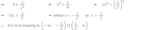rightwards double arrow space space space space space space space space 4 greater than 1 over straight x squared space space space space space space space space space space space space space space space space space space space space space space space space rightwards double arrow space space space space space straight x squared greater than 1 fourth space space space space space space space space space space space space space space space space space space space space space space space space space rightwards double arrow space space space space open vertical bar straight x close vertical bar squared greater than space open parentheses 1 half close parentheses squared
rightwards double arrow space space space space open vertical bar straight x close vertical bar space greater than space 1 half space space space space space space space space space space space space space space space space space space space space space space space space space rightwards double arrow space either space straight x less than negative 1 half space space space space space space or space space straight x space greater than space 1 half space
therefore space space space space straight f left parenthesis straight x right parenthesis space is space increasing space in space space open parentheses negative infinity comma space space space minus 1 half close parentheses space union space open parentheses 1 half comma space space infinity close parentheses space space space space space space space space space space space space space space space space space space space space space space space space space space space space space space space space space space space space space space space space space space space space space space space space space space space space space space space space space space space space space