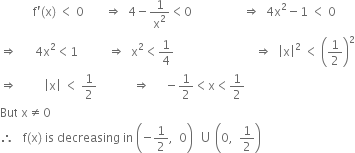 space space space space space space space space space space space straight f apostrophe left parenthesis straight x right parenthesis space less than space 0 space space space space space space space rightwards double arrow space space 4 minus 1 over straight x squared less than 0 space space space space space space space space space space space space space space space space space rightwards double arrow space space 4 straight x squared minus 1 space less than space 0
rightwards double arrow space space space space space space 4 straight x squared less than 1 space space space space space space space space space space rightwards double arrow space space straight x squared less than 1 fourth space space space space space space space space space space space space space space space space space space space space space space space space space space space rightwards double arrow space space open vertical bar straight x close vertical bar squared space less than space open parentheses 1 half close parentheses squared
rightwards double arrow space space space space space space space space space open vertical bar straight x close vertical bar space less than space 1 half space space space space space space space space space space space space rightwards double arrow space space space space space minus 1 half less than straight x less than 1 half space
But space straight x not equal to 0
therefore space space space straight f left parenthesis straight x right parenthesis space is space decreasing space in space open parentheses negative 1 half comma space space 0 close parentheses space space union space open parentheses 0 comma space space 1 half close parentheses space space space space space space space space space space space space space space space space space space space space space space space space space space space space space space
