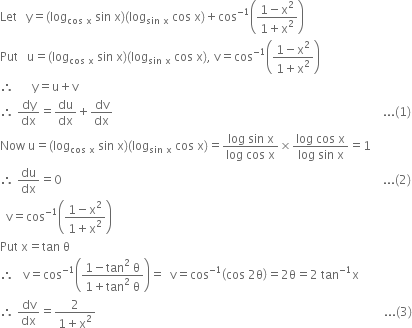 Let space space space straight y equals open parentheses log subscript cos space straight x end subscript space sin space straight x close parentheses open parentheses log subscript sin space straight x end subscript space cos space straight x close parentheses plus cos to the power of negative 1 end exponent open parentheses fraction numerator 1 minus straight x squared over denominator 1 plus straight x squared end fraction close parentheses
Put space space space straight u equals open parentheses log subscript cos space straight x end subscript space sin space straight x close parentheses open parentheses log subscript sin space straight x end subscript space cos space straight x close parentheses comma space straight v equals cos to the power of negative 1 end exponent open parentheses fraction numerator 1 minus straight x squared over denominator 1 plus straight x squared end fraction close parentheses
therefore space space space space space space straight y equals straight u plus straight v
therefore space dy over dx equals du over dx plus dv over dx space space space space space space space space space space space space space space space space space space space space space space space space space space space space space space space space space space space space space space space space space space space space space space space space space space space space space space space space space space space space space space space space space space space space space space space space space space space space space space space space space space space space space space space space space space... left parenthesis 1 right parenthesis
Now space straight u equals open parentheses log subscript cos space straight x end subscript space sin space straight x close parentheses open parentheses log subscript sin space straight x end subscript space cos space straight x close parentheses equals fraction numerator log space sin space straight x over denominator log space cos space straight x end fraction cross times fraction numerator log space cos space straight x over denominator log space sin space straight x end fraction equals 1
therefore space du over dx equals 0 space space space space space space space space space space space space space space space space space space space space space space space space space space space space space space space space space space space space space space space space space space space space space space space space space space space space space space space space space space space space space space space space space space space space space space space space space space space space space space space space space space space space space space space space space space space space space space space space space space space space space space space space space space space... left parenthesis 2 right parenthesis
space space straight v equals cos to the power of negative 1 end exponent open parentheses fraction numerator 1 minus straight x squared over denominator 1 plus straight x squared end fraction close parentheses
Put space straight x equals tan space straight theta
therefore space space space straight v equals cos to the power of negative 1 end exponent open parentheses fraction numerator 1 minus tan squared space straight theta over denominator 1 plus tan squared space straight theta end fraction close parentheses equals space space straight v equals cos to the power of negative 1 end exponent open parentheses cos space 2 straight theta close parentheses equals 2 straight theta equals 2 space tan to the power of negative 1 end exponent straight x
therefore space dv over dx equals fraction numerator 2 over denominator 1 plus straight x squared end fraction space space space space space space space space space space space space space space space space space space space space space space space space space space space space space space space space space space space space space space space space space space space space space space space space space space space space space space space space space space space space space space space space space space space space space space space space space space space space space space space space space space space space space space space space space space space space space space space space... left parenthesis 3 right parenthesis