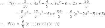 therefore space space space space space straight f apostrophe left parenthesis straight x right parenthesis space equals space 3 over 10 cross times space 4 straight x cubed space minus 4 over 5 cross times space 3 straight x squared minus 3 space cross times space 2 straight x space plus space 36 over 5
space space space space space space space space space space space space space space space space space equals 6 over 5 straight x cubed minus 12 over 5 straight x squared minus 6 straight x plus 36 over 5 space equals space 6 over 5 left parenthesis straight x cubed minus 2 straight x squared minus 5 straight x plus 6 right parenthesis
therefore space space space space straight f apostrophe left parenthesis straight x right parenthesis space equals space 6 over 5 left parenthesis straight x minus 1 right parenthesis thin space left parenthesis straight x plus 2 right parenthesis thin space left parenthesis straight x minus 3 right parenthesis