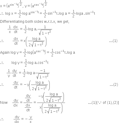 straight x equals open parentheses straight a to the power of sin to the power of negative 1 end exponent straight t end exponent close parentheses to the power of 1 half end exponent comma space straight y equals open parentheses straight a to the power of cos to the power of negative 1 end exponent straight t end exponent close parentheses to the power of 1 half end exponent
therefore space log space straight x equals 1 half log space straight a to the power of sin to the power of negative 1 end exponent straight t end exponent equals 1 half sin to the power of negative 1 end exponent straight t. log space straight a equals 1 half loga space. sin to the power of negative 1 end exponent straight t
Differentiating space both space sides space straight w. straight r. straight t. straight x comma space we space get comma
space space space space space space space space 1 over straight x dx over dt equals 1 half log space straight a. fraction numerator 1 over denominator square root of 1 minus straight t squared end root end fraction
therefore space space space space space space space space space dx over dt equals straight x open parentheses fraction numerator log space straight a over denominator 2 square root of 1 minus straight t squared end root end fraction close parentheses space space space space space space space space space space space space space space space space space space space space space space space space space space space space space space space space space space space space space space space space space space space space space space space space space space space space space space space space space space space space space space space space space space space space space... left parenthesis 1 right parenthesis
Again space log space straight y equals 1 half log open parentheses straight a to the power of cos to the power of negative 1 end exponent straight t end exponent close parentheses equals 1 half cos to the power of negative 1 end exponent straight t. log space straight a
therefore space space space space space space space space log space straight y equals 1 half log space straight a. cos to the power of negative 1 end exponent straight t
space space space space space space space 1 over straight y dy over dt equals 1 half log space straight a fraction numerator negative 1 over denominator square root of 1 minus straight t squared end root end fraction
therefore space space space space space space space space space dy over dt equals negative straight y open parentheses fraction numerator log space straight a over denominator 2 square root of 1 minus straight t squared end root end fraction close parentheses space space space space space space space space space space space space space space space space space space space space space space space space space space space space space space space space space space space space space space space space space space space space space space space space space space space space space space space space space space space space space space space space space space... left parenthesis 2 right parenthesis
Now space space space space space dy over dx equals fraction numerator begin display style dy over dt end style over denominator begin display style dx over dt end style end fraction equals fraction numerator negative straight y open parentheses begin display style fraction numerator log space straight a over denominator 2 square root of 1 minus straight t squared end root end fraction end style close parentheses over denominator straight x open parentheses begin display style fraction numerator log space straight a over denominator 2 square root of 1 minus straight t squared end root end fraction end style close parentheses end fraction space space space space space space space space space space space space space space space space space space space space space space space space space... left parenthesis 1 right parenthesis left square bracket because space of space left parenthesis 1 right parenthesis comma left parenthesis 2 right parenthesis right square bracket
therefore space space space space space space space space space space dy over dx equals negative straight y over straight x