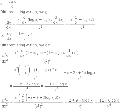 straight y equals fraction numerator log space straight x over denominator straight x end fraction
Differentiating space straight w. straight r. straight t. straight x comma space we space get comma
space space space space space dy over dx equals fraction numerator straight x. begin display style straight d over dx end style left parenthesis log space straight x right parenthesis minus log space straight x. begin display style straight d over dx end style left parenthesis straight x right parenthesis over denominator straight x squared end fraction equals fraction numerator straight x. begin display style 1 over straight x end style minus log space straight x.1 over denominator straight x squared end fraction
therefore space dy over dx equals fraction numerator 1 minus log space straight x over denominator straight x squared end fraction
Differentiating space straight w. straight r. straight t. straight x comma space we space get comma
fraction numerator straight d squared straight y over denominator dx squared end fraction equals fraction numerator straight x squared begin display style straight d over dx end style left parenthesis 1 minus log space straight x right parenthesis minus left parenthesis 1 minus log space straight x right parenthesis. begin display style straight d over dx end style left parenthesis straight x squared right parenthesis over denominator open parentheses straight x squared close parentheses squared end fraction
space space space space space space space space space equals fraction numerator straight x squared begin display style open parentheses negative 1 over straight x close parentheses end style minus left parenthesis 1 minus log space straight x right parenthesis.2 straight x over denominator straight x to the power of 4 end fraction equals fraction numerator negative straight x minus 2 straight x plus 2 straight x space log space straight x over denominator straight x to the power of 4 end fraction
space space space space space space space space space equals fraction numerator negative 3 straight x plus 2 xlog space straight x over denominator straight x to the power of 4 end fraction equals fraction numerator negative 3 plus 2 space log space straight x over denominator straight x cubed end fraction
fraction numerator straight d cubed straight y over denominator dx cubed end fraction equals fraction numerator straight x cubed open parentheses begin display style 2 over straight x end style close parentheses minus left parenthesis negative 3 plus 2 log space straight x right parenthesis.3 straight x squared over denominator open parentheses straight x cubed close parentheses squared end fraction equals fraction numerator 2 plus 9 minus 6 log space straight x over denominator straight x to the power of 4 end fraction equals fraction numerator 11 minus 6 log space straight x over denominator straight x to the power of 4 end fraction