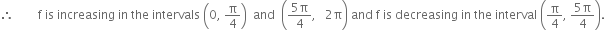therefore space space space space space space space space straight f space is space increasing space in space the space intervals space open parentheses 0 comma space straight pi over 4 close parentheses space space and space space open parentheses fraction numerator 5 straight pi over denominator 4 end fraction comma space space space 2 straight pi close parentheses space and space straight f space is space decreasing space in space the space interval space open parentheses straight pi over 4 comma space fraction numerator 5 straight pi over denominator 4 end fraction close parentheses.