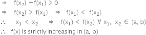 rightwards double arrow space space space space straight f left parenthesis straight x subscript 2 right parenthesis space minus straight f left parenthesis straight x subscript 1 right parenthesis thin space greater than 0
rightwards double arrow space space space space straight f left parenthesis straight x subscript 2 right parenthesis thin space greater than space straight f left parenthesis straight x subscript 1 right parenthesis space space space space rightwards double arrow space space space straight f left parenthesis straight x subscript 1 right parenthesis thin space less than space space straight f left parenthesis straight x subscript 2 right parenthesis
therefore space space space space space space straight x subscript 1 space less than space straight x subscript 2 space space space space space space rightwards double arrow space space space space straight f left parenthesis straight x subscript 1 right parenthesis thin space less than space straight f left parenthesis straight x subscript 2 right parenthesis space for all space straight x subscript 1 comma space space straight x subscript 2 space element of space left parenthesis straight a comma space straight b right parenthesis
therefore space space space straight f left parenthesis straight x right parenthesis space is space strictly space increasing space in space left parenthesis straight a comma space straight b right parenthesis