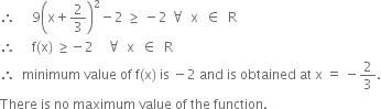 therefore space space space space space 9 open parentheses straight x plus 2 over 3 close parentheses squared minus 2 space greater or equal than space minus 2 space for all space space straight x space space element of space space straight R
therefore space space space space space straight f left parenthesis straight x right parenthesis space greater or equal than negative 2 space space space space for all space space straight x space space element of space space straight R
therefore space space minimum space value space of space straight f left parenthesis straight x right parenthesis space is space minus 2 space and space is space obtained space at space straight x space equals space minus 2 over 3.
There space is space no space maximum space value space of space the space function. space