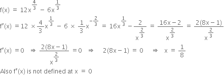 straight f left parenthesis straight x right parenthesis space equals space 12 straight x to the power of 4 over 3 end exponent space minus space 6 straight x to the power of 1 third end exponent
straight f apostrophe left parenthesis straight x right parenthesis space equals 12 space cross times 4 over 3 straight x to the power of 1 third end exponent space minus space 6 space cross times space 1 third straight x to the power of negative 2 over 3 end exponent space equals space 16 straight x to the power of 1 third end exponent minus 2 over straight x to the power of begin display style 2 over 3 end style end exponent space equals space fraction numerator 16 straight x minus 2 over denominator straight x to the power of begin display style 2 over 3 end style end exponent end fraction space equals space fraction numerator 2 left parenthesis 8 straight x minus 1 right parenthesis over denominator straight x to the power of begin display style 2 over 3 end style end exponent end fraction
straight f apostrophe left parenthesis straight x right parenthesis space equals 0 space space space rightwards double arrow space fraction numerator 2 left parenthesis 8 straight x minus 1 right parenthesis over denominator straight x to the power of begin display style 2 over 3 end style end exponent end fraction space equals 0 space space space rightwards double arrow space space space space space 2 left parenthesis 8 straight x minus 1 right parenthesis space equals space 0 space space space space space rightwards double arrow space space space straight x space equals space 1 over 8
Also space straight f apostrophe left parenthesis straight x right parenthesis space is space not space defined space at space straight x space equals space 0