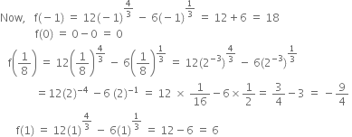 Now comma space space space straight f left parenthesis negative 1 right parenthesis space equals space 12 left parenthesis negative 1 right parenthesis to the power of 4 over 3 end exponent space minus space 6 left parenthesis negative 1 right parenthesis to the power of 1 third end exponent space equals space 12 plus 6 space equals space 18
space space space space space space space space space space space space space straight f left parenthesis 0 right parenthesis space equals space 0 minus 0 space equals space 0
space space space straight f open parentheses 1 over 8 close parentheses space equals space 12 open parentheses 1 over 8 close parentheses to the power of 4 over 3 end exponent space minus space 6 open parentheses 1 over 8 close parentheses to the power of 1 third end exponent space equals space 12 left parenthesis 2 to the power of negative 3 end exponent right parenthesis to the power of 4 over 3 end exponent space minus space 6 left parenthesis 2 to the power of negative 3 end exponent right parenthesis to the power of 1 third end exponent
space space space space space space space space space space space space space equals 12 left parenthesis 2 right parenthesis to the power of negative 4 end exponent space minus 6 space left parenthesis 2 right parenthesis to the power of negative 1 end exponent space equals space 12 space cross times space 1 over 16 minus 6 cross times 1 half equals space 3 over 4 minus 3 space equals space minus 9 over 4 space
space space space space space space straight f left parenthesis 1 right parenthesis space equals space 12 left parenthesis 1 right parenthesis to the power of 4 over 3 end exponent space minus space 6 left parenthesis 1 right parenthesis to the power of 1 third end exponent space equals space 12 minus 6 space equals space 6