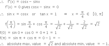 therefore space space space space straight f apostrophe left parenthesis straight x right parenthesis space equals space cosx minus space sinx space
space space space space space space straight f apostrophe left parenthesis straight x right parenthesis space equals space 0 space gives space cosx minus space sinx space equals space 0
therefore space space space sin space straight x space equals space cosx space space space space or space space space space space tan space straight x space equals space 1 space space space space space space space rightwards double arrow space space space space straight x space equals space straight pi over 4 space element of space space space open square brackets 0 comma space straight pi close square brackets
space space space space space space straight f open parentheses straight pi over 4 close parentheses space equals space sin space straight pi over 4 plus space cos space straight pi over 4 space equals space fraction numerator 1 over denominator square root of 2 end fraction plus fraction numerator 1 over denominator square root of 2 end fraction space equals space fraction numerator 2 over denominator square root of 2 end fraction space equals space square root of 2
straight f left parenthesis 0 right parenthesis space equals space sin space 0 plus space cos space 0 space equals space 0 plus 1 space equals space 1
straight f left parenthesis straight pi right parenthesis space equals space space sin space straight pi space plus space cos space straight pi space equals space 0 minus 1 space equals space minus
therefore space space space absolute space max. space value space space equals space square root of 2 space and space absolute space min. space value space space equals space minus 1.
