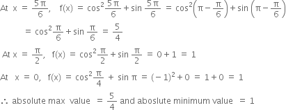 At space space straight x space equals space fraction numerator 5 straight pi over denominator 6 end fraction comma space space space space straight f left parenthesis straight x right parenthesis space equals space cos squared fraction numerator 5 straight pi over denominator 6 end fraction plus sin space fraction numerator 5 straight pi over denominator 6 end fraction space equals space cos squared open parentheses straight pi minus straight pi over 6 close parentheses plus sin space open parentheses straight pi minus straight pi over 6 close parentheses
space space space space space space space space space space space equals space cos squared straight pi over 6 plus sin space straight pi over 6 space equals space 5 over 4
space At space straight x space equals space straight pi over 2 comma space space space straight f left parenthesis straight x right parenthesis space equals space cos squared straight pi over 2 plus sin space straight pi over 2 space equals space 0 plus 1 space equals space 1
At space space space straight x space equals space 0 comma space space space straight f left parenthesis straight x right parenthesis space equals space cos squared straight pi over 4 space plus space sin space straight pi space equals space left parenthesis negative 1 right parenthesis squared plus 0 space equals space 1 plus 0 space equals space 1
therefore space absolute space max space space value space space equals space 5 over 4 space and space aboslute space minimum space value space space equals space 1
