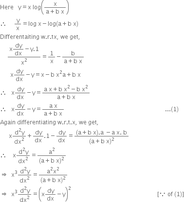 Here space space space straight y equals straight x space log open parentheses fraction numerator straight x over denominator straight a plus straight b space straight x end fraction close parentheses
therefore space space space space space straight y over straight x equals log space straight x minus log left parenthesis straight a plus straight b space straight x right parenthesis
Differentaiting space straight w. straight r. tx comma space we space get comma
space space space space space fraction numerator straight x begin display style dy over dx end style minus straight y.1 over denominator straight x squared end fraction equals 1 over straight x minus fraction numerator straight b over denominator straight a plus straight b space straight x end fraction
space space space space space space space straight x dy over dx minus straight y equals straight x minus straight b space straight x squared straight a plus straight b space straight x
therefore space space space straight x dy over dx minus straight y equals fraction numerator straight a space straight x plus straight b space straight x squared minus straight b space straight x squared over denominator straight a plus straight b space straight x end fraction
therefore space space space straight x dy over dx minus straight y equals fraction numerator straight a space straight x over denominator straight a plus straight b space straight x end fraction space space space space space space space space space space space space space space space space space space space space space space space space space space space space space space space space space space space space space space space space space space space space space space space space space space space space space space space space space space space space space space space space space space space space space... left parenthesis 1 right parenthesis
Again space differentiating space straight w. straight r. straight t. straight x comma space we space get comma
space space space space space space straight x fraction numerator straight d squared straight y over denominator dx squared end fraction plus dy over dx.1 minus dy over dx equals fraction numerator left parenthesis straight a plus straight b space straight x right parenthesis. straight a space minus straight a space straight x. space straight b over denominator left parenthesis straight a plus straight b space straight x right parenthesis squared end fraction
therefore space space space space straight x fraction numerator straight d squared straight y over denominator dx squared end fraction equals fraction numerator straight a squared over denominator left parenthesis straight a plus straight b space straight x right parenthesis squared end fraction
rightwards double arrow space space straight x cubed fraction numerator straight d squared straight y over denominator dx squared end fraction equals fraction numerator straight a squared straight x squared over denominator left parenthesis straight a plus straight b space straight x right parenthesis squared end fraction
rightwards double arrow space space straight x cubed fraction numerator straight d squared straight y over denominator dx squared end fraction equals open parentheses straight x dy over dx minus straight y close parentheses squared space space space space space space space space space space space space space space space space space space space space space space space space space space space space space space space space space space space space space space space space space space space space space space space space space space space space space space space space space space space left square bracket because space of space left parenthesis 1 right parenthesis right square bracket