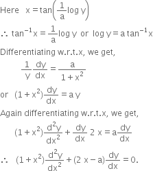 Here space space space straight x equals tan open parentheses 1 over straight a log space straight y close parentheses
therefore space tan to the power of negative 1 end exponent straight x equals 1 over straight a log space straight y space space or space space log space straight y equals straight a space tan to the power of negative 1 end exponent straight x
Differentiating space straight w. straight r. straight t. straight x comma space we space get comma
space space space space space space space space space space fraction numerator 1 over denominator space straight y end fraction dy over dx equals fraction numerator straight a over denominator 1 plus straight x squared end fraction
or space space space left parenthesis 1 plus straight x squared right parenthesis dy over dx equals straight a space straight y
Again space differentiating space straight w. straight r. straight t. straight x comma space we space get comma
space space space space space space space left parenthesis 1 plus straight x squared right parenthesis fraction numerator straight d squared straight y over denominator dx squared end fraction plus dy over dx space 2 space straight x equals straight a dy over dx
therefore space space space left parenthesis 1 plus straight x squared right parenthesis fraction numerator straight d squared straight y over denominator dx squared end fraction plus left parenthesis 2 space straight x minus straight a right parenthesis dy over dx equals 0.