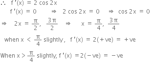therefore space space space straight f space apostrophe left parenthesis straight x right parenthesis space equals space 2 space cos space 2 straight x
space space space space space space space straight f space apostrophe left parenthesis straight x right parenthesis space equals space 0 space space space space space space space space space rightwards double arrow space space space 2 space cos space 2 straight x space equals space 0 space space space space space rightwards double arrow space space cos space 2 straight x space equals space 0
rightwards double arrow space space space space 2 straight x space equals space straight pi over 2 comma space space space fraction numerator 3 straight pi over denominator 2 end fraction space space space space rightwards double arrow space space space space space space straight x space equals space straight pi over 4 comma space space fraction numerator 3 straight pi over denominator 4 end fraction
space space space when space straight x space less than space straight pi over 4 space slightly space comma space space space straight f space apostrophe left parenthesis straight x right parenthesis space equals space 2 left parenthesis plus ve right parenthesis space equals space plus ve
When space straight x greater than straight pi over 4 space slightly comma space straight f space apostrophe left parenthesis straight x right parenthesis space equals 2 left parenthesis negative ve right parenthesis space equals space minus ve



space space space space space space