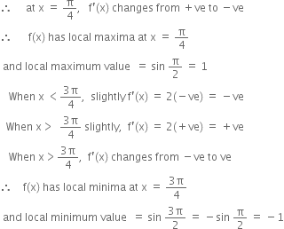 therefore space space space space space at space straight x space equals space straight pi over 4 comma space space space straight f apostrophe left parenthesis straight x right parenthesis space changes space from space plus ve space to space minus ve
therefore space space space space space space straight f left parenthesis straight x right parenthesis space has space local space maxima space at space straight x space equals space straight pi over 4
space and space local space maximum space value space space equals space sin space straight pi over 2 space equals space 1
space space space When space straight x space less than fraction numerator 3 straight pi over denominator 4 end fraction comma space space slightly space straight f apostrophe left parenthesis straight x right parenthesis space equals space 2 left parenthesis negative ve right parenthesis space equals space minus ve
space space When space straight x greater than space space fraction numerator 3 straight pi over denominator 4 end fraction space slightly comma space space straight f apostrophe left parenthesis straight x right parenthesis space equals space 2 left parenthesis plus ve right parenthesis space equals space plus ve
space space space When space straight x greater than fraction numerator 3 straight pi over denominator 4 end fraction comma space space straight f apostrophe left parenthesis straight x right parenthesis space changes space from space minus ve space to space ve
therefore space space space space straight f left parenthesis straight x right parenthesis space has space local space minima space at space straight x space equals space fraction numerator 3 straight pi over denominator 4 end fraction
space and space local space minimum space value space space equals space sin space fraction numerator 3 straight pi over denominator 2 end fraction space equals space minus sin space straight pi over 2 space equals space minus 1

