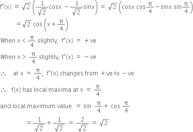 straight f apostrophe left parenthesis straight x right parenthesis space equals space square root of 2 space open parentheses fraction numerator 1 over denominator square root of 2 end fraction cosx space minus fraction numerator 1 over denominator square root of 2 end fraction sinx close parentheses space equals space square root of 2 space open parentheses cosx space cos straight pi over 4 minus sinx space sin straight pi over 4 close parentheses
space space space space space space space space space space equals square root of 2 space cos space open parentheses straight x plus straight pi over 4 close parentheses
When space straight x less than straight pi over 4 space slightly comma space space straight f apostrophe left parenthesis straight x right parenthesis space equals space plus ve
When space straight x greater than space straight pi over 4 space slightly comma space straight f apostrophe left parenthesis straight x right parenthesis space equals space minus ve
therefore space space space space at space straight x space equals space straight pi over 4 comma space space straight f apostrophe left parenthesis straight x right parenthesis space changes space from space plus ve space to space minus ve
therefore space space space straight f left parenthesis straight x right parenthesis space has space local space maxima space at space straight x space equals space straight pi over 4
and space local space maximum space value space space equals space sin space space straight pi over 4 plus space cos space straight pi over 4
space space space space space space space space space space space space space space space space space equals fraction numerator 1 over denominator square root of 2 end fraction plus fraction numerator 1 over denominator square root of 2 end fraction space equals space fraction numerator 2 over denominator square root of 2 end fraction space equals space square root of 2