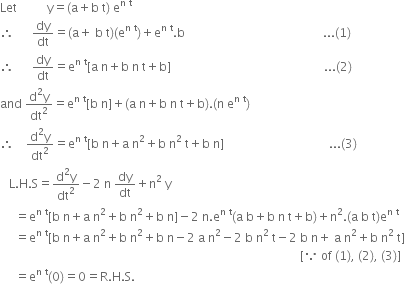 Let space space space space space space space space space space straight y equals left parenthesis straight a plus straight b space straight t right parenthesis space straight e to the power of straight n space straight t end exponent
therefore space space space space space space dy over dt equals left parenthesis straight a plus space straight b space straight t right parenthesis left parenthesis straight e to the power of straight n space straight t end exponent right parenthesis plus straight e to the power of straight n space straight t end exponent. straight b space space space space space space space space space space space space space space space space space space space space space space space space space space space space space space space space space space space space space space space space space space space space space space... left parenthesis 1 right parenthesis
therefore space space space space space space dy over dt equals straight e to the power of straight n space straight t end exponent left square bracket straight a space straight n plus straight b space straight n space straight t plus straight b right square bracket space space space space space space space space space space space space space space space space space space space space space space space space space space space space space space space space space space space space space space space space space space space space space space space space space space space... left parenthesis 2 right parenthesis
and space fraction numerator straight d squared straight y over denominator dt squared end fraction equals straight e to the power of straight n space straight t end exponent left square bracket straight b space straight n right square bracket plus left parenthesis straight a space straight n plus straight b space straight n space straight t plus straight b right parenthesis. left parenthesis straight n space straight e to the power of straight n space straight t end exponent right parenthesis
therefore space space space space fraction numerator straight d squared straight y over denominator dt squared end fraction equals straight e to the power of straight n space straight t end exponent left square bracket straight b space straight n plus straight a space straight n squared plus straight b space straight n squared space straight t plus straight b space straight n right square bracket space space space space space space space space space space space space space space space space space space space space space space space space space space space space space space space space space space space... left parenthesis 3 right parenthesis
space space space straight L. straight H. straight S equals fraction numerator straight d squared straight y over denominator dt squared end fraction minus 2 space straight n space dy over dt plus straight n squared space straight y
space space space space space equals straight e to the power of straight n space straight t end exponent left square bracket straight b space straight n plus straight a space straight n squared plus straight b space straight n squared plus straight b space straight n right square bracket minus 2 space straight n. straight e to the power of straight n space straight t end exponent left parenthesis straight a space straight b plus straight b space straight n space straight t plus straight b right parenthesis plus straight n squared. left parenthesis straight a space straight b space straight t right parenthesis straight e to the power of straight n space straight t end exponent
space space space space space equals straight e to the power of straight n space straight t end exponent left square bracket straight b space straight n plus straight a space straight n squared plus straight b space straight n squared plus straight b space straight n minus 2 space straight a space straight n squared minus 2 space straight b space straight n squared space straight t minus 2 space straight b space straight n plus space straight a space straight n squared plus straight b space straight n squared space straight t right square bracket
space space space space space space space space space space space space space space space space space space space space space space space space space space space space space space space space space space space space space space space space space space space space space space space space space space space space space space space space space space space space space space space space space space space space space space space space space space space space space space space space space space space space space space space space space space space space space space space space space space space space left square bracket because space of space left parenthesis 1 right parenthesis comma space left parenthesis 2 right parenthesis comma space left parenthesis 3 right parenthesis right square bracket
space space space space space equals straight e to the power of straight n space straight t end exponent left parenthesis 0 right parenthesis equals 0 equals straight R. straight H. straight S.