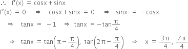 therefore space space space straight f apostrophe left parenthesis straight x right parenthesis space equals space cosx plus sinx
straight f apostrophe left parenthesis straight x right parenthesis space equals space 0 space space space space space rightwards double arrow space space space space cosx plus sinx space equals space 0 space space space space space rightwards double arrow space space space sinx space space equals space minus cosx
space space space space rightwards double arrow space space space space tanx space equals space space minus 1 space space space space rightwards double arrow space space tanx space equals negative tan straight pi over 4
space space space space space rightwards double arrow space space space tanx space equals space tan open parentheses straight pi minus straight pi over 4 close parentheses comma space space tan open parentheses 2 straight pi minus straight pi over 4 close parentheses space space space space rightwards double arrow space space space space straight x space equals space fraction numerator 3 straight pi over denominator 4 end fraction comma space fraction numerator 7 straight pi over denominator 4 end fraction