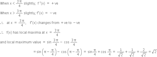 When space straight x less than fraction numerator 3 straight pi over denominator 4 end fraction space slightly comma space space straight f space apostrophe left parenthesis straight x right parenthesis space equals space plus ve
When space straight x greater than fraction numerator 3 straight pi over denominator 4 end fraction space slightly comma space straight f apostrophe left parenthesis straight x right parenthesis space equals space minus ve
therefore space space space at space straight x space equals space fraction numerator 3 straight pi over denominator 4 end fraction comma space space space space straight f apostrophe left parenthesis straight x right parenthesis space changes space from space plus ve space to space minus ve
therefore space space space straight f left parenthesis straight x right parenthesis space has space local space maxima space at space straight x space equals space fraction numerator 3 straight pi over denominator 4 end fraction
and space local space maximum space value space equals space sin space fraction numerator 3 straight pi over denominator 4 end fraction minus space cos space fraction numerator 3 straight pi over denominator 4 end fraction
space space space space space space space space space space space space space space space space space space space space space space space space space space space space space space space space space space space space space space equals sin space open parentheses straight pi minus straight pi over 4 close parentheses minus space cos space open parentheses straight pi minus straight pi over 4 close parentheses space equals space sin straight pi over 4 plus cos space straight pi over 4 equals space fraction numerator 1 over denominator square root of 2 end fraction plus fraction numerator 1 over denominator square root of 2 end fraction equals fraction numerator 2 over denominator square root of 2 end fraction equals square root of 2