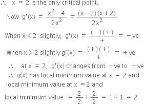 therefore space space space straight x space equals space 2 space is space the space only space critical space point. space
space space space space Now space space straight g apostrophe left parenthesis straight x right parenthesis space equals space fraction numerator straight x squared minus 4 over denominator 2 straight x squared end fraction space equals fraction numerator left parenthesis straight x minus 2 right parenthesis thin space left parenthesis straight x plus 2 right parenthesis over denominator 2 straight x squared end fraction
space space space When space straight x less than 2 space space slightly comma space space straight g apostrophe left parenthesis straight x right parenthesis space equals space fraction numerator left parenthesis negative right parenthesis thin space left parenthesis plus right parenthesis over denominator plus end fraction space equals space minus ve
space space space space When space straight x greater than 2 space slightly space straight g apostrophe left parenthesis straight x right parenthesis space equals space fraction numerator left parenthesis plus right parenthesis thin space left parenthesis plus right parenthesis over denominator plus end fraction space equals space plus ve
space space space space space therefore space space space space at space straight x space equals space 2 comma space space straight g apostrophe left parenthesis straight x right parenthesis space changes space from space minus ve space to space space plus ve
space space space space space therefore space straight g left parenthesis straight x right parenthesis space has space local space minimum space value space at space straight x space equals space 2 space and space
space space space space local space minimum space value space at space straight x space equals 2 space and space
space space space local space minimum space value space space equals space 2 over 2 plus 2 over 2 space equals space 1 plus 1 space equals space 2