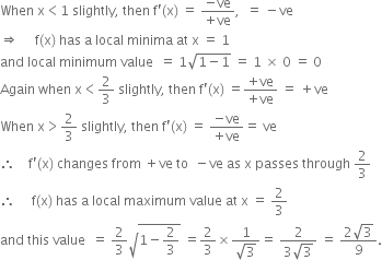 When space straight x less than 1 space slightly comma space then space straight f apostrophe left parenthesis straight x right parenthesis space equals space fraction numerator negative ve over denominator plus ve end fraction comma space space equals space minus ve
rightwards double arrow space space space space space straight f left parenthesis straight x right parenthesis space has space straight a space local space minima space at space straight x space equals space 1
and space local space minimum space value space space equals space 1 square root of 1 minus 1 end root space equals space 1 space cross times space 0 space equals space 0
Again space when space straight x less than 2 over 3 space slightly comma space then space straight f apostrophe left parenthesis straight x right parenthesis space equals fraction numerator plus ve over denominator plus ve end fraction space equals space plus ve
When space straight x greater than 2 over 3 space slightly comma space then space straight f apostrophe left parenthesis straight x right parenthesis space equals space fraction numerator negative ve over denominator plus ve end fraction equals space ve
therefore space space space space straight f apostrophe left parenthesis straight x right parenthesis space changes space from space plus ve space to space space minus ve space as space straight x space passes space through space 2 over 3
therefore space space space space space straight f left parenthesis straight x right parenthesis space has space straight a space local space maximum space value space at space straight x space equals space 2 over 3
and space this space value space space equals space 2 over 3 square root of 1 minus 2 over 3 end root space equals 2 over 3 cross times fraction numerator 1 over denominator square root of 3 end fraction equals space fraction numerator 2 over denominator 3 square root of 3 end fraction space equals space fraction numerator 2 square root of 3 over denominator 9 end fraction.