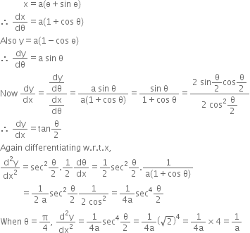 space space space space space space space space space space space straight x equals straight a left parenthesis straight ө plus sin space straight ө right parenthesis
therefore space dx over dθ equals straight a left parenthesis 1 plus cos space straight theta right parenthesis
Also space straight y equals straight a left parenthesis 1 minus cos space straight ө right parenthesis
therefore space dy over dθ equals straight a space sin space straight theta
Now space dy over dx equals fraction numerator begin display style dy over dθ end style over denominator begin display style dx over dθ end style end fraction equals fraction numerator straight a space sin space straight theta over denominator straight a left parenthesis 1 plus cos space straight theta right parenthesis end fraction equals fraction numerator sin space straight theta over denominator 1 plus cos space straight theta end fraction equals fraction numerator 2 space sin begin display style straight theta over 2 end style cos begin display style straight theta over 2 end style over denominator 2 space cos squared begin display style straight theta over 2 end style end fraction
therefore space dy over dx equals tan straight theta over 2
Again space differentiating space straight w. straight r. straight t. straight x comma
fraction numerator straight d squared straight y over denominator dx squared end fraction equals sec squared straight theta over 2.1 half dθ over dx equals 1 half sec squared straight theta over 2. fraction numerator 1 over denominator straight a left parenthesis 1 plus cos space straight theta right parenthesis end fraction
space space space space space space space space space space equals fraction numerator 1 over denominator 2 space straight a end fraction sec squared straight theta over 2 fraction numerator 1 over denominator 2 space cos squared end fraction equals fraction numerator 1 over denominator 4 straight a end fraction sec to the power of 4 straight theta over 2
When space straight theta equals straight pi over 4 comma space fraction numerator straight d squared straight y over denominator dx squared end fraction equals fraction numerator 1 over denominator 4 straight a end fraction sec to the power of 4 straight theta over 2 equals fraction numerator 1 over denominator 4 straight a end fraction open parentheses square root of 2 close parentheses to the power of 4 equals fraction numerator 1 over denominator 4 straight a end fraction cross times 4 equals 1 over straight a