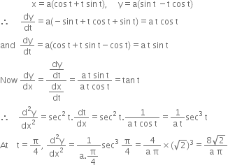 space space space space space space space space space space space space space space space straight x equals straight a left parenthesis cos space straight t plus straight t space sin space straight t right parenthesis comma space space space space space straight y equals straight a left parenthesis sin space straight t space minus straight t space cos space straight t right parenthesis
therefore space space space space space dy over dt equals straight a left parenthesis negative sin space straight t plus straight t space cos space straight t plus sin space straight t right parenthesis equals straight a space straight t space cos space straight t
and space space dy over dt equals straight a left parenthesis cos space straight t plus straight t space sin space straight t minus cos space straight t right parenthesis equals straight a space straight t space sin space straight t
Now space dy over dx equals fraction numerator begin display style dy over dt end style over denominator begin display style dx over dt end style end fraction equals fraction numerator straight a space straight t space sin space straight t over denominator straight a space straight t space cos space straight t end fraction equals tan space straight t
therefore space space space space fraction numerator straight d squared straight y over denominator dx squared end fraction equals sec squared space straight t. dt over dx equals sec squared space straight t. fraction numerator 1 over denominator straight a space straight t space cos space straight t end fraction equals fraction numerator 1 over denominator straight a space straight t end fraction sec cubed space straight t
At space space space space straight t equals straight pi over 4 comma space fraction numerator straight d squared straight y over denominator dx squared end fraction equals fraction numerator 1 over denominator straight a. begin display style straight pi over 4 end style end fraction sec cubed space straight pi over 4 equals fraction numerator 4 over denominator straight a space straight pi end fraction cross times left parenthesis square root of 2 right parenthesis cubed equals fraction numerator 8 square root of 2 over denominator straight a space straight pi end fraction