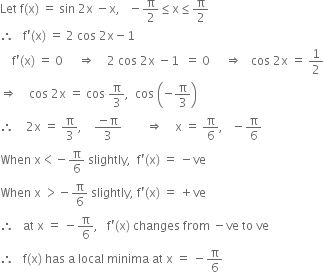 Let space straight f left parenthesis straight x right parenthesis space equals space sin space 2 straight x space minus straight x comma space space space minus straight pi over 2 less or equal than straight x less or equal than straight pi over 2
therefore space space space straight f apostrophe left parenthesis straight x right parenthesis space equals space 2 space cos space 2 straight x minus 1
space space space space straight f apostrophe left parenthesis straight x right parenthesis space equals space 0 space space space space space rightwards double arrow space space space space 2 space cos space 2 straight x space minus 1 space space equals space 0 space space space space space rightwards double arrow space space space cos space 2 straight x space equals space 1 half
rightwards double arrow space space space space cos space 2 straight x space equals space cos space straight pi over 3 comma space space cos space open parentheses negative straight pi over 3 close parentheses
therefore space space space space 2 straight x space equals space straight pi over 3 comma space space space space fraction numerator negative straight pi over denominator 3 end fraction space space space space space space space space rightwards double arrow space space space space straight x space equals space straight pi over 6 comma space space space minus straight pi over 6
When space straight x less than negative straight pi over 6 space slightly comma space space straight f apostrophe left parenthesis straight x right parenthesis space equals space minus ve
When space straight x space greater than negative straight pi over 6 space slightly comma space straight f apostrophe left parenthesis straight x right parenthesis space equals space plus ve
therefore space space space at space straight x space equals space minus straight pi over 6 comma space space space straight f apostrophe left parenthesis straight x right parenthesis space changes space from space minus ve space to space ve
therefore space space space straight f left parenthesis straight x right parenthesis space has space straight a space local space minima space at space straight x space equals space minus straight pi over 6

