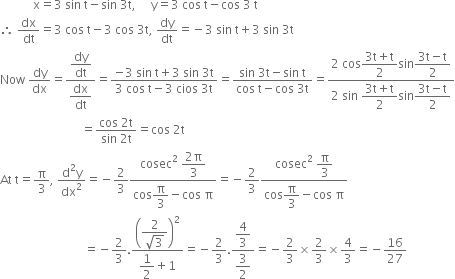 space space space space space space space space space space space straight x equals 3 space sin space straight t minus sin space 3 straight t comma space space space space space straight y equals 3 space cos space straight t minus cos space 3 space straight t
therefore space dx over dt equals 3 space cos space straight t minus 3 space cos space 3 straight t comma space dy over dt equals negative 3 space sin space straight t plus 3 space sin space 3 straight t
Now space dy over dx equals fraction numerator begin display style dy over dt end style over denominator begin display style dx over dt end style end fraction equals fraction numerator negative 3 space sin space straight t plus 3 space sin space 3 straight t over denominator 3 space cos space straight t minus 3 space cios space 3 straight t end fraction equals fraction numerator sin space 3 straight t minus sin space straight t over denominator cos space straight t minus cos space 3 straight t end fraction equals fraction numerator 2 space cos begin display style fraction numerator 3 straight t plus straight t over denominator 2 end fraction end style sin begin display style fraction numerator 3 straight t minus straight t over denominator 2 end fraction end style over denominator 2 space sin space begin display style fraction numerator 3 straight t plus straight t over denominator 2 end fraction end style sin begin display style fraction numerator 3 straight t minus straight t over denominator 2 end fraction end style end fraction
space space space space space space space space space space space space space space space space space space space space space space space space space space space equals fraction numerator cos space 2 straight t over denominator sin space 2 straight t end fraction equals cos space 2 straight t
At space straight t equals straight pi over 3 comma space fraction numerator straight d squared straight y over denominator dx squared end fraction equals negative 2 over 3 fraction numerator cosec squared space begin display style fraction numerator 2 straight pi over denominator 3 end fraction end style over denominator cos begin display style straight pi over 3 end style minus cos space straight pi end fraction equals negative 2 over 3 fraction numerator cosec squared space begin display style straight pi over 3 end style over denominator cos begin display style straight pi over 3 end style minus cos space straight pi end fraction
space space space space space space space space space space space space space space space space space space space space space space space space space space space space equals negative 2 over 3. fraction numerator open parentheses begin display style fraction numerator 2 over denominator square root of 3 end fraction end style close parentheses squared over denominator begin display style 1 half end style plus 1 end fraction equals negative 2 over 3. fraction numerator begin display style 4 over 3 end style over denominator begin display style 3 over 2 end style end fraction equals negative 2 over 3 cross times 2 over 3 cross times 4 over 3 equals negative 16 over 27