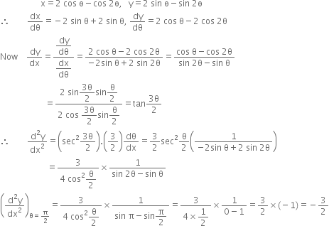 space space space space space space space space space space space space space space space space space space space straight x equals 2 space cos space straight ө minus cos space 2 straight ө comma space space space straight y equals 2 space sin space straight ө minus sin space 2 straight ө
therefore space space space space space space space space dx over dθ equals negative 2 space sin space straight theta plus 2 space sin space straight theta comma space dy over dθ equals 2 space cos space straight theta minus 2 space cos space 2 straight theta
Now space space space space dy over dx equals fraction numerator begin display style dy over dθ end style over denominator begin display style dx over dθ end style end fraction equals fraction numerator 2 space cos space straight theta minus 2 space cos space 2 straight theta over denominator negative 2 sin space straight theta plus 2 space sin space 2 straight theta end fraction equals fraction numerator cos space straight theta minus cos space 2 straight theta over denominator sin space 2 straight theta minus sin space straight theta end fraction
space space space space space space space space space space space space space space space space space space space space space equals fraction numerator 2 space sin begin display style fraction numerator 3 straight theta over denominator 2 end fraction end style sin begin display style straight theta over 2 end style over denominator 2 space cos space begin display style fraction numerator 3 straight theta over denominator 2 end fraction end style sin begin display style straight theta over 2 end style end fraction equals tan fraction numerator 3 straight theta over denominator 2 end fraction
therefore space space space space space space space space fraction numerator straight d squared straight y over denominator dx squared end fraction equals open parentheses sec squared fraction numerator 3 straight theta over denominator 2 end fraction close parentheses. open parentheses 3 over 2 close parentheses dθ over dx equals 3 over 2 sec squared straight theta over 2 open parentheses fraction numerator 1 over denominator negative 2 sin space straight theta plus 2 space sin space 2 straight theta end fraction close parentheses
space space space space space space space space space space space space space space space space space space space space space space equals fraction numerator 3 over denominator 4 space cos squared begin display style straight theta over 2 end style end fraction cross times fraction numerator 1 over denominator sin space 2 straight theta minus sin space straight theta end fraction
open parentheses fraction numerator straight d squared straight y over denominator dx squared end fraction close parentheses subscript straight theta equals straight pi over 2 end subscript equals fraction numerator 3 over denominator 4 space cos squared begin display style straight theta over 2 end style end fraction cross times fraction numerator 1 over denominator sin space straight pi minus sin begin display style straight pi over 2 end style end fraction equals fraction numerator 3 over denominator 4 cross times begin display style 1 half end style end fraction cross times fraction numerator 1 over denominator 0 minus 1 end fraction equals 3 over 2 cross times left parenthesis negative 1 right parenthesis equals negative 3 over 2