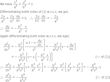 We space have space straight x squared over straight a squared plus straight y squared over straight b squared equals 1
Differentiating space botth space sides space of space left parenthesis 1 right parenthesis space straight w. straight r. straight t. straight x comma space we space get comma space
fraction numerator 2 straight x over denominator straight a squared end fraction plus fraction numerator 2 straight y over denominator straight b squared end fraction dy over dx equals 0 comma space space space therefore space fraction numerator 2 straight y over denominator straight b 2 end fraction dy over dx equals negative fraction numerator 2 straight x over denominator straight a squared end fraction
therefore space dy over dx equals negative straight b squared over straight a squared. straight x over straight y
Again space differentiating space both space sides space straight w. straight r. straight t. straight x comma space we space eget comma space
space space space space fraction numerator straight d squared straight y over denominator dx squared end fraction equals negative straight b squared over straight a squared open square brackets fraction numerator straight y.1 minus straight x. begin display style dy over dx end style over denominator straight y squared end fraction close square brackets equals negative fraction numerator straight b squared over denominator straight a squared straight y squared end fraction open square brackets straight y minus straight x dy over dx close square brackets
space space space space space space space space space space space space space space equals negative fraction numerator straight b squared over denominator straight a squared straight y squared end fraction open square brackets straight y minus straight x. open parentheses negative straight b squared over straight a squared straight x over straight y close parentheses close square brackets space space space space space space space space space space space space space space space space space space space space space space space space space space space space space space space space space space space space space space space space space space space space space space space space space space space space space space space space left square bracket because space of space left parenthesis 2 right parenthesis right square bracket
therefore space fraction numerator straight d squared straight y over denominator dx squared end fraction equals fraction numerator straight b squared over denominator straight a squared straight y squared end fraction open square brackets straight y plus straight b squared over straight a squared straight x squared over straight y close square brackets equals negative fraction numerator straight b squared over denominator straight a squared straight y squared end fraction. straight b squared over straight y open square brackets straight y squared over straight b squared plus straight x squared over straight a squared close square brackets equals negative fraction numerator straight b to the power of 4 over denominator straight a squared straight y cubed end fraction.1
therefore space fraction numerator straight d squared straight y over denominator dx squared end fraction equals negative fraction numerator straight b to the power of 4 over denominator straight a squared straight y cubed end fraction space space space space space space space space space space space space space space space space space space space space space space space space space space space space space space space space space space space space space space space space space space space space space space space space space space space space space space space space space space space space space space space space space space space space space space space space space space space space space space space space space space space space space space space space space left square bracket because space of space left parenthesis 2 right parenthesis right square bracket