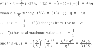 when space straight x less than negative 1 fifth space slightly comma space space space straight f space apostrophe left parenthesis straight x right parenthesis space equals space minus open square brackets left parenthesis plus right parenthesis thin space left parenthesis plus right parenthesis thin space left parenthesis negative right parenthesis close square brackets space space equals space plus ve
When space straight x space greater than 1 fifth space slightly comma space space space straight f space apostrophe left parenthesis straight x right parenthesis space equals space left square bracket left parenthesis plus right parenthesis thin space left parenthesis plus right parenthesis thin space left parenthesis plus right parenthesis right square bracket space equals space minus ve
therefore space space space at space straight x space equals space minus 1 fifth comma space space space space space straight f space apostrophe left parenthesis straight x right parenthesis space changes space from space plus ve space to space minus ve
therefore space space space space straight f left parenthesis straight x right parenthesis space has space local space maximum space value space at space straight x space equals space minus 1 fifth
and space this space value space space equals space minus open parentheses 6 over 5 close parentheses cubed space space open parentheses 4 over 5 close parentheses cubed space equals space fraction numerator 6 cubed cross times 4 squared over denominator 5 to the power of 5 end fraction space equals space 3456 over 3125.
space