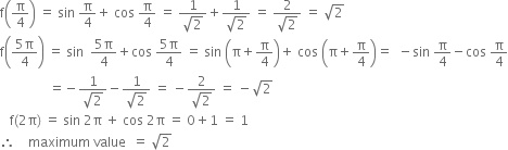 straight f open parentheses straight pi over 4 close parentheses space equals space sin space straight pi over 4 plus space cos space straight pi over 4 space equals space fraction numerator 1 over denominator square root of 2 end fraction plus fraction numerator 1 over denominator square root of 2 end fraction space equals space fraction numerator 2 over denominator square root of 2 end fraction space equals space square root of 2
straight f open parentheses fraction numerator 5 straight pi over denominator 4 end fraction close parentheses space equals space sin space space fraction numerator 5 straight pi over denominator 4 end fraction plus cos space fraction numerator 5 straight pi over denominator 4 end fraction space equals space sin space open parentheses straight pi plus straight pi over 4 close parentheses plus space cos space open parentheses straight pi plus straight pi over 4 close parentheses equals space space minus sin space straight pi over 4 minus cos space straight pi over 4
space space space space space space space space space space space space space space space equals negative fraction numerator 1 over denominator square root of 2 end fraction minus fraction numerator 1 over denominator square root of 2 end fraction space equals space minus fraction numerator 2 over denominator square root of 2 end fraction space equals space minus square root of 2
space space space straight f left parenthesis 2 straight pi right parenthesis space equals space sin space 2 straight pi space plus space cos space 2 straight pi space equals space 0 plus 1 space equals space 1
therefore space space space space maximum space value space space equals space square root of 2