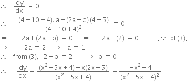 therefore space space space space dy over dx space equals space 0
therefore space space space space space space fraction numerator left parenthesis 4 minus 10 plus 4 right parenthesis. space straight a minus left parenthesis 2 straight a minus straight b right parenthesis thin space left parenthesis 4 minus 5 right parenthesis over denominator left parenthesis 4 minus 10 plus 4 right parenthesis squared end fraction space equals space 0
rightwards double arrow space space space space minus 2 straight a plus left parenthesis 2 straight a minus straight b right parenthesis space equals space 0 space space space space space space rightwards double arrow space space space minus 2 straight a plus left parenthesis 2 right parenthesis space equals space 0 space space space space space space space space space space space space open square brackets because space space of space left parenthesis 3 right parenthesis close square brackets
rightwards double arrow space space space space space space space space space space 2 straight a space equals space 2 space space space space space rightwards double arrow space space space straight a space equals space 1
therefore space space space space from space left parenthesis 3 right parenthesis comma space space space 2 minus straight b space equals space 2 space space space space space space space space space rightwards double arrow space space straight b space equals space 0
therefore space space space space space space dy over dx equals space fraction numerator left parenthesis straight x squared minus 5 straight x plus 4 right parenthesis minus straight x left parenthesis 2 straight x minus 5 right parenthesis over denominator left parenthesis straight x squared minus 5 straight x plus 4 right parenthesis end fraction space equals fraction numerator negative straight x squared plus 4 over denominator left parenthesis straight x squared minus 5 straight x plus 4 right parenthesis squared end fraction