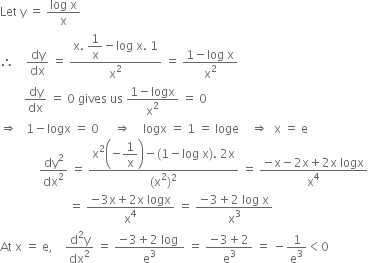 Let space straight y space equals space fraction numerator log space straight x over denominator straight x end fraction
therefore space space space space dy over dx space equals space fraction numerator straight x. space begin display style 1 over straight x end style minus log space straight x. space 1 over denominator straight x squared end fraction space equals space fraction numerator 1 minus log space straight x over denominator straight x squared end fraction
space space space space space space space space dy over dx space equals space 0 space gives space us space fraction numerator 1 minus logx over denominator straight x squared end fraction space equals space 0
rightwards double arrow space space space 1 minus logx space equals space 0 space space space space space rightwards double arrow space space space space logx space equals space 1 space equals space loge space space space space rightwards double arrow space space straight x space equals space straight e
space space space space space space space space space space space space space dy squared over dx squared space equals space fraction numerator straight x squared open parentheses negative begin display style 1 over straight x end style close parentheses minus left parenthesis 1 minus log space straight x right parenthesis. space 2 straight x over denominator left parenthesis straight x squared right parenthesis squared end fraction space equals space fraction numerator negative straight x minus 2 straight x plus 2 straight x space logx over denominator straight x to the power of 4 end fraction
space space space space space space space space space space space space space space space space space space space space space space space equals space fraction numerator negative 3 straight x plus 2 straight x space logx over denominator straight x to the power of 4 end fraction space equals space fraction numerator negative 3 plus 2 space log space straight x over denominator straight x cubed end fraction
At space straight x space equals space straight e comma space space space space fraction numerator straight d squared straight y over denominator dx squared end fraction space equals space fraction numerator negative 3 plus 2 space log space over denominator straight e cubed end fraction space equals space fraction numerator negative 3 plus 2 over denominator straight e cubed end fraction space equals space minus 1 over straight e cubed less than 0 space space space space space space space space space