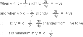 When space straight y thin space less than space straight c minus 1 half space slightly comma space ds over dy space equals space minus ve
and space when space straight y greater than straight c space minus 1 half space space slightly comma space space space space ds over dy space equals space plus ve
therefore space space space space space space at space space straight y space equals space straight c minus 1 half comma space space ds over dy space changes space from space minus ve space to space ve
therefore space space space space space straight s space is space minimum space at space straight y space equals space straight c minus 1 half.
