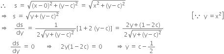 therefore space space space space space straight s space equals space square root of left parenthesis straight x minus 0 right parenthesis squared plus left parenthesis straight y minus straight c right parenthesis squared end root space equals space square root of straight x squared plus left parenthesis straight y minus straight c right parenthesis squared end root
rightwards double arrow space space space straight s space equals space square root of straight y plus left parenthesis straight y minus straight c right parenthesis squared end root space space space space space space space space space space space space space space space space space space space space space space space space space space space space space space space space space space space space space space space space space space space space space space space space space space space space space space space space space space space space space space space space space space space space space space space space space space space space space space space space space space space space space space space space space space open square brackets because space space straight y space equals straight x squared close square brackets
rightwards double arrow space space space space ds over dy space equals space fraction numerator 1 over denominator 2 square root of straight y plus left parenthesis straight y minus straight c right parenthesis squared end root end fraction left square bracket 1 plus 2 space left parenthesis straight y minus straight c right parenthesis right square bracket space equals space fraction numerator 2 straight y plus left parenthesis 1 minus 2 straight c right parenthesis over denominator 2 square root of straight y plus left parenthesis straight y minus straight c right parenthesis squared end root end fraction
space space space space space space space ds over dy space equals space 0 space space space space space space space rightwards double arrow space space space space space 2 straight y left parenthesis 1 minus 2 straight c right parenthesis space equals space 0 space space space space space space space space space rightwards double arrow space straight y space equals space straight c minus 1 half
space space space space space