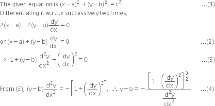 The space given space equation space is space left parenthesis straight x minus straight a right parenthesis squared space plus left parenthesis straight y minus straight b right parenthesis squared space equals straight c squared space space space space space space space space space space space space space space space space space space space space space space space space space space space space space space space space space space space space space space space space space space space space space space space space space space space space space space space... left parenthesis 1 right parenthesis
Differentiating space it space straight w. straight r. straight t. straight x space successively space two space times comma
2 left parenthesis straight x minus straight a right parenthesis plus 2 left parenthesis straight y minus straight b right parenthesis dy over dx equals 0
or space left parenthesis straight x minus straight a right parenthesis plus left parenthesis straight y minus straight b right parenthesis dy over dx equals 0 space space space space space space space space space space space space space space space space space space space space space space space space space space space space space space space space space space space space space space space space space space space space space space space space space space space space space space space space space space space space space space space space space space space space space space space space space space space space space space space space space space space space space space space space space space... left parenthesis 2 right parenthesis
rightwards double arrow space 1 plus left parenthesis straight y minus straight b right parenthesis fraction numerator straight d squared straight y over denominator dx squared end fraction plus open parentheses dy over dx close parentheses squared equals 0 space space space space space space space space space space space space space space space space space space space space space space space space space space space space space space space space space space space space space space space space space space space space space space space space space space space space space space space space space space space space space space space space space space space space space space space space space space space space space space... left parenthesis 3 right parenthesis
From space left parenthesis 3 right parenthesis comma space left parenthesis straight y minus straight b right parenthesis fraction numerator straight d squared straight y over denominator dx squared end fraction equals negative open square brackets 1 plus open parentheses dy over dx close parentheses squared close square brackets comma space space therefore space straight y minus straight b equals negative fraction numerator open square brackets 1 plus open parentheses begin display style dy over dx end style close parentheses squared close square brackets to the power of begin display style 3 over 2 end style end exponent over denominator begin display style fraction numerator straight d squared straight y over denominator dx squared end fraction end style end fraction space space space space space space... left parenthesis 4 right parenthesis