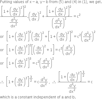 Putting space values space of space straight x minus straight a comma space straight y minus straight b space from space left parenthesis 5 right parenthesis space and space left parenthesis 4 right parenthesis space in space left parenthesis 1 right parenthesis comma space we space get.
fraction numerator open square brackets 1 plus open parentheses begin display style dy over dx end style close parentheses squared close square brackets to the power of begin display style 2 end style end exponent over denominator begin display style fraction numerator straight d squared straight y over denominator dx squared end fraction end style end fraction. open parentheses dy over dx close parentheses squared plus fraction numerator open square brackets 1 plus open parentheses begin display style dy over dx end style close parentheses squared close square brackets to the power of begin display style 2 end style end exponent over denominator begin display style open parentheses fraction numerator begin display style straight d squared straight y end style over denominator begin display style dx squared end style end fraction close parentheses squared end style end fraction equals straight c squared
or space space space open square brackets 1 plus open parentheses dy over dx close parentheses squared close square brackets squared open parentheses dy over dx close parentheses squared plus open square brackets 1 plus open parentheses dy over dx close parentheses squared close square brackets squared equals straight c squared open parentheses fraction numerator straight d squared straight y over denominator dx squared end fraction close parentheses squared
or space space space open square brackets 1 plus open parentheses dy over dx close parentheses squared close square brackets squared open square brackets open parentheses dy over dx close parentheses squared plus 1 close square brackets equals straight c squared open parentheses fraction numerator straight d squared straight y over denominator dx squared end fraction close parentheses
or space space space open square brackets 1 plus open parentheses dy over dx close parentheses squared close square brackets cubed equals straight c squared open parentheses fraction numerator straight d squared straight y over denominator dx squared end fraction close parentheses squared
therefore space space open square brackets 1 plus open parentheses dy over dx close parentheses squared close square brackets to the power of 3 over 2 end exponent equals straight c fraction numerator straight d squared straight y over denominator dx squared end fraction space comma space space therefore space fraction numerator open square brackets 1 plus open parentheses begin display style dy over dx end style close parentheses squared close square brackets to the power of begin display style 3 over 2 end style end exponent over denominator begin display style fraction numerator straight d squared straight y over denominator dx squared end fraction end style end fraction equals straight c
which space is space straight a space constant space independent space of space straight a space and space straight b.