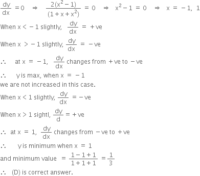 dy over dx space equals 0 space space space space rightwards double arrow space space space space fraction numerator 2 left parenthesis straight x squared minus 1 right parenthesis over denominator left parenthesis 1 plus straight x plus straight x squared right parenthesis end fraction space equals space 0 space space space space rightwards double arrow space space space straight x squared minus 1 space equals space 0 space space space space rightwards double arrow space space space straight x space equals space minus 1 comma space space 1
When space straight x less than negative 1 space slightly comma space space space dy over dx space equals space plus ve
When space straight x space greater than negative 1 space slightly comma space dy over dx space equals space minus ve
therefore space space space space space at space straight x space equals space minus 1 comma space space space dy over dx space changes space from space plus ve space to space minus ve
therefore space space space space space space straight y space is space max comma space when space straight x space equals space minus 1
we space are space not space increased space in space this space case.
When space straight x less than 1 space slightly comma space dy over dx space equals negative ve
When space straight x greater than 1 space sightl comma space dy over straight d equals plus ve
therefore space space at space straight x space equals space 1 comma space space dy over dx space changes space from space minus ve space to space plus ve
therefore space space space space space space space straight y space is space minimum space when space straight x space equals space 1
and space minimum space value space space equals space fraction numerator 1 minus 1 plus 1 over denominator 1 plus 1 plus 1 end fraction space equals 1 third
therefore space space space left parenthesis straight D right parenthesis space is space correct space answer.


