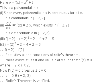 Here space straight y equals straight f left parenthesis straight x right parenthesis equals straight x squared plus 2
This space is space straight a space polynomial space in space straight x
left parenthesis straight i right parenthesis space Since space every space polynomila space in space straight x space is space continuous space for space all space straight x.
therefore space space straight f space is space continuous space in space left square bracket negative 2 comma 2 right square bracket
left parenthesis ii right parenthesis space dy over dx equals straight f apostrophe left parenthesis straight x right parenthesis equals 2 space straight x comma space which space exists space in space left parenthesis negative 2 comma 2 right parenthesis
therefore space space straight f space is space differentiable space in space left parenthesis negative 2 comma 2 right parenthesis
left parenthesis iii right parenthesis space straight f left parenthesis negative 2 right parenthesis equals left parenthesis negative 2 right parenthesis squared plus 2 equals 4 plus 2 equals 6
straight f left parenthesis 2 right parenthesis equals left parenthesis 2 right parenthesis squared plus 2 equals 4 plus 2 equals 6
therefore space straight f left parenthesis negative 2 right parenthesis equals straight f left parenthesis 2 right parenthesis
therefore space space straight f space satisfies space all space the space conditions space of space rolle apostrophe straight s space theorem.
therefore space space there space exists space at space least space one space value space straight c space of space straight x space such space that space straight f apostrophe left parenthesis straight c right parenthesis equals 0
where space minus 2 less than straight c less than 2.
Now space straight f apostrophe left parenthesis straight c right parenthesis equals 0 space gives space us space 2 space straight c equals 0
therefore space space straight c equals 0 element of left parenthesis negative 2 comma space 2 right parenthesis
therefore space space Rolle apostrophe straight s space Theorem space is space verified.