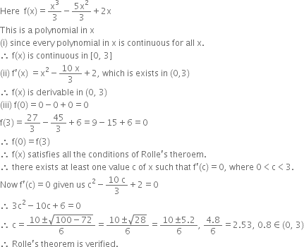 Here space space straight f left parenthesis straight x right parenthesis equals straight x cubed over 3 minus fraction numerator 5 straight x squared over denominator 3 end fraction plus 2 straight x
This space is space straight a space polynomial space in space straight x space
left parenthesis straight i right parenthesis space since space every space polynomial space in space straight x space is space continuous space for space all space straight x.
therefore space straight f left parenthesis straight x right parenthesis space is space continuous space in space left square bracket 0 comma space 3 right square bracket
left parenthesis ii right parenthesis space straight f apostrophe left parenthesis straight x right parenthesis space equals straight x squared minus fraction numerator 10 space straight x over denominator 3 end fraction plus 2 comma space which space is space exists space in space left parenthesis 0 comma 3 right parenthesis
therefore space straight f left parenthesis straight x right parenthesis space is space derivable space in space left parenthesis 0 comma space 3 right parenthesis
left parenthesis iii right parenthesis space straight f left parenthesis 0 right parenthesis equals 0 minus 0 plus 0 equals 0
straight f left parenthesis 3 right parenthesis equals 27 over 3 minus 45 over 3 plus 6 equals 9 minus 15 plus 6 equals 0
therefore space straight f left parenthesis 0 right parenthesis equals straight f left parenthesis 3 right parenthesis
therefore space straight f left parenthesis straight x right parenthesis space satisfies space all space the space conditions space of space Rolle apostrophe straight s space theroem.
therefore space there space exists space at space least space one space value space straight c space of space straight x space such space that space straight f apostrophe left parenthesis straight c right parenthesis equals 0 comma space where space 0 less than straight c less than 3.
Now space straight f apostrophe left parenthesis straight c right parenthesis equals 0 space given space us space straight c squared minus fraction numerator 10 space straight c over denominator 3 end fraction plus 2 equals 0
therefore space 3 straight c squared minus 10 straight c plus 6 equals 0
therefore space straight c equals fraction numerator 10 plus-or-minus square root of 100 minus 72 end root over denominator 6 end fraction equals fraction numerator 10 plus-or-minus square root of 28 over denominator 6 end fraction equals fraction numerator 10 plus-or-minus 5.2 over denominator 6 end fraction comma space fraction numerator 4.8 over denominator 6 end fraction equals 2.53 comma space 0.8 element of left parenthesis 0 comma space 3 right parenthesis
therefore space Rolle apostrophe straight s space theorem space is space verified.