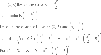 because space space space space left parenthesis straight x comma space straight y right parenthesis space lies space on space the space curve space straight y space equals space straight x squared over 2
therefore space space space space space space point space is space open parentheses straight x comma space space straight x squared over 2 close parentheses
Let space straight d space be space the space distance space between space left parenthesis 0 comma space 5 right parenthesis space and space open parentheses straight x comma space straight x squared over 2 close parentheses.
therefore space space space space space straight d space equals space square root of left parenthesis straight x minus 0 right parenthesis squared plus open parentheses straight x squared over 2 minus 5 close parentheses end root space space space space rightwards double arrow space space space space space straight d squared space equals straight x squared plus open parentheses straight x squared over 2 minus 5 close parentheses squared
Put space straight d squared space equals space straight D. space space space space space space therefore space space space space space straight D space equals space straight x squared plus space open parentheses straight x squared over 2 minus 5 close parentheses squared
