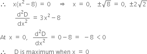 therefore space space space space straight x left parenthesis straight x squared minus 8 right parenthesis space equals space 0 space space space space space rightwards double arrow space space space space straight x space equals space 0 comma space space space plus-or-minus square root of 8 space equals space 0 comma space plus-or-minus 2 square root of 2
space space space space space space space space space space fraction numerator straight d squared straight D over denominator dx squared end fraction space equals space 3 straight x squared minus 8
At space space straight x space equals space 0 comma space space space fraction numerator straight d squared straight D over denominator dx squared end fraction space equals space 0 minus 8 space equals space space minus 8 space less than 0 space
therefore space space space space space straight D space is space maximum space when space straight x space equals space 0