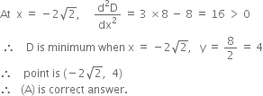 At space space straight x space equals space minus 2 square root of 2 comma space space space space space fraction numerator straight d squared straight D over denominator dx squared end fraction space equals space 3 space cross times 8 space minus space 8 space equals space 16 space greater than space 0
space therefore space space space space straight D space is space minimum space when space straight x space equals space minus 2 square root of 2 comma space space space straight y space equals space 8 over 2 space equals space 4
therefore space space space space point space is space left parenthesis negative 2 square root of 2 comma space space 4 right parenthesis
therefore space space space left parenthesis straight A right parenthesis space is space correct space answer.