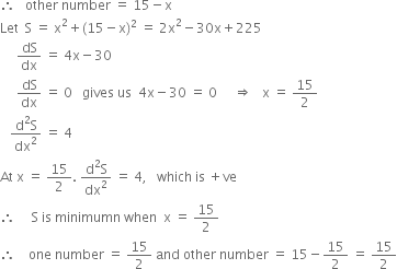 therefore space space space other space number space equals space 15 minus straight x
Let space space straight S space equals space straight x squared plus left parenthesis 15 minus straight x right parenthesis squared space equals space 2 straight x squared minus 30 straight x plus 225
space space space space space dS over dx space equals space 4 straight x minus 30
space space space space space dS over dx space equals space 0 space space space gives space us space space 4 straight x minus 30 space equals space 0 space space space space space rightwards double arrow space space space straight x space equals space 15 over 2
space space space fraction numerator straight d squared straight S over denominator dx squared end fraction space equals space 4
At space straight x space equals space 15 over 2. space fraction numerator straight d squared straight S over denominator dx squared end fraction space equals space 4 comma space space space which space is space plus ve
therefore space space space space space straight S space is space minimumn space when space space straight x space equals space 15 over 2
therefore space space space space one space number space equals space 15 over 2 space and space other space number space equals space 15 minus 15 over 2 space equals space 15 over 2